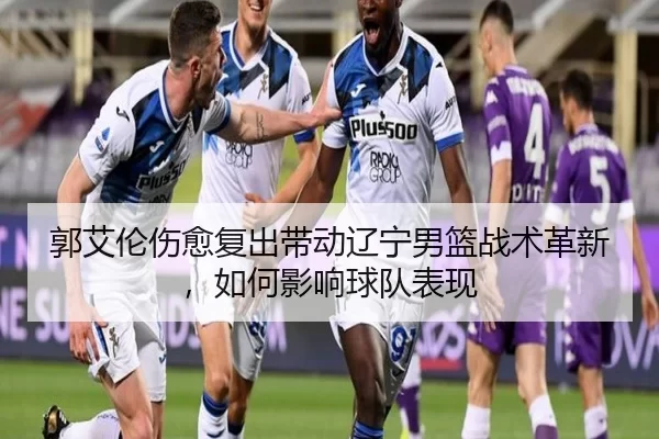 郭艾伦伤愈复出带动辽宁男篮战术革新，如何影响球队表现